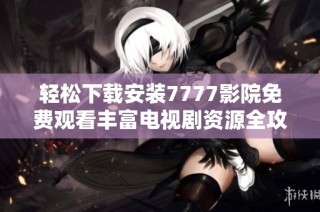 轻松下载安装7777影院免费观看丰富电视剧资源全攻略