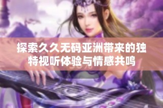 探索久久无码亚洲带来的独特视听体验与情感共鸣