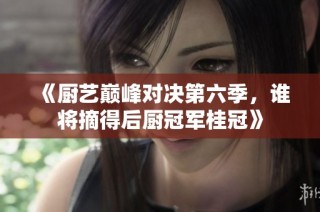《厨艺巅峰对决第六季，谁将摘得后厨冠军桂冠》