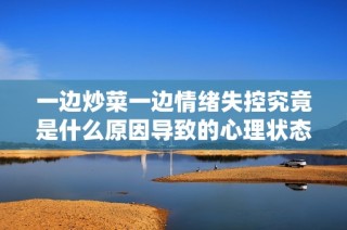 一边炒菜一边情绪失控究竟是什么原因导致的心理状态