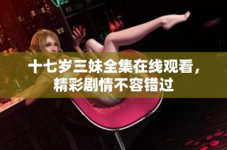 十七岁三妹全集在线观看，精彩剧情不容错过