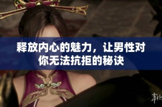 释放内心的魅力，让男性对你无法抗拒的秘诀