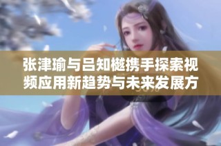 张津瑜与吕知樾携手探索视频应用新趋势与未来发展方向