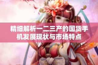 精细解析一二三产的国货手机发展现状与市场特点