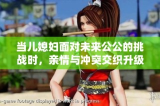 当儿媳妇面对未来公公的挑战时，亲情与冲突交织升级