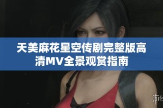 天美麻花星空传剧完整版高清MV全景观赏指南