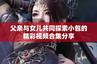 父亲与女儿共同探索小包的精彩视频合集分享