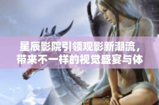星辰影院引领观影新潮流，带来不一样的视觉盛宴与体验