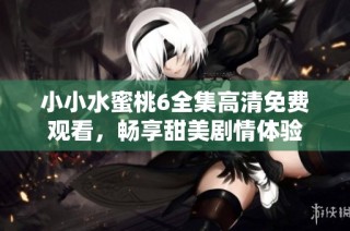 小小水蜜桃6全集高清免费观看，畅享甜美剧情体验