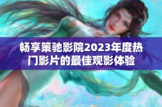 畅享策驰影院2023年度热门影片的最佳观影体验