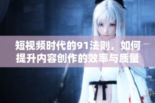 短视频时代的91法则，如何提升内容创作的效率与质量