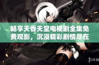 畅享天香天堂电视剧全集免费观影，沉浸精彩剧情尽在其中