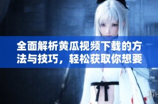 全面解析黄瓜视频下载的方法与技巧，轻松获取你想要的内容