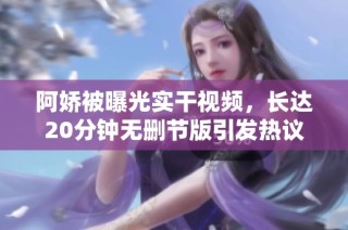 阿娇被曝光实干视频，长达20分钟无删节版引发热议