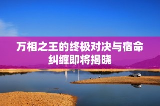 万相之王的终极对决与宿命纠缠即将揭晓