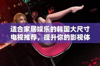 适合家居娱乐的韩国大尺寸电视推荐，提升你的影视体验