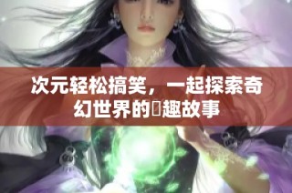 次元轻松搞笑，一起探索奇幻世界的囧趣故事
