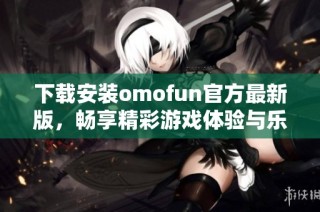 下载安装omofun官方最新版，畅享精彩游戏体验与乐趣