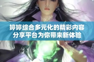 婷婷综合多元化的精彩内容分享平台为你带来新体验