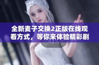 全新麦子交换2正版在线观看方式，等你来体验精彩剧情和角色互动