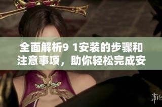 全面解析9 1安装的步骤和注意事项，助你轻松完成安装任务