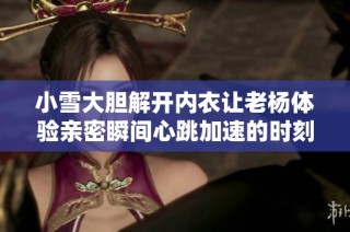 小雪大胆解开内衣让老杨体验亲密瞬间心跳加速的时刻