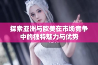 探索亚洲与欧美在市场竞争中的独特魅力与优势