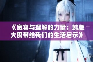 《宽容与理解的力量：韩版大度带给我们的生活启示》