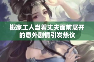 搬家工人当着丈夫面前展开的意外剧情引发热议