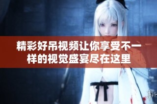 精彩好吊视频让你享受不一样的视觉盛宴尽在这里