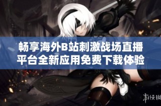 畅享海外B站刺激战场直播平台全新应用免费下载体验