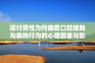 探讨男性为何偏爱口腔接触与亲吻行为的心理因素与影响