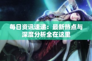每日资讯速递：最新热点与深度分析全在这里