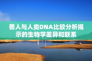 兽人与人类DNA比较分析揭示的生物学差异和联系