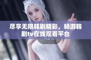 尽享无限韩剧精彩，畅游韩剧tv在线观看平台
