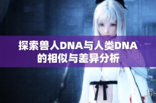 探索兽人DNA与人类DNA的相似与差异分析