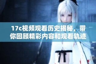 17c视频观看历史揭秘，带你回顾精彩内容和观看轨迹