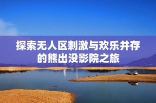 探索无人区刺激与欢乐并存的熊出没影院之旅