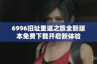 6996旧址重返之旅全新版本免费下载开启新体验