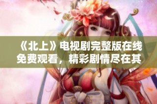 《北上》电视剧完整版在线免费观看，精彩剧情尽在其中