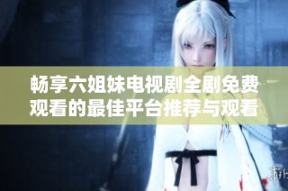 畅享六姐妹电视剧全剧免费观看的最佳平台推荐与观看指南