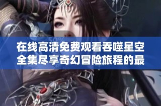 在线高清免费观看吞噬星空全集尽享奇幻冒险旅程的最佳选择