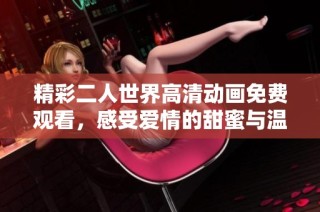 精彩二人世界高清动画免费观看，感受爱情的甜蜜与温暖