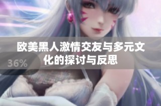 欧美黑人激情交友与多元文化的探讨与反思