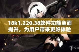 18k1.220.38软件功能全面提升，为用户带来更好体验