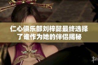仁心俱乐部刘梓懿最终选择了谁作为她的伴侣揭秘