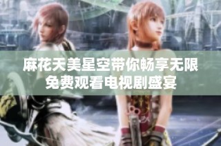 麻花天美星空带你畅享无限免费观看电视剧盛宴