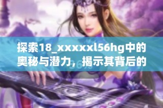 探索18_xxxxxl56hg中的奥秘与潜力，揭示其背后的故事与价值