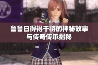 鲁鲁日得得干将的神秘故事与传奇传承揭秘
