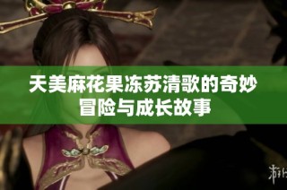 天美麻花果冻苏清歌的奇妙冒险与成长故事